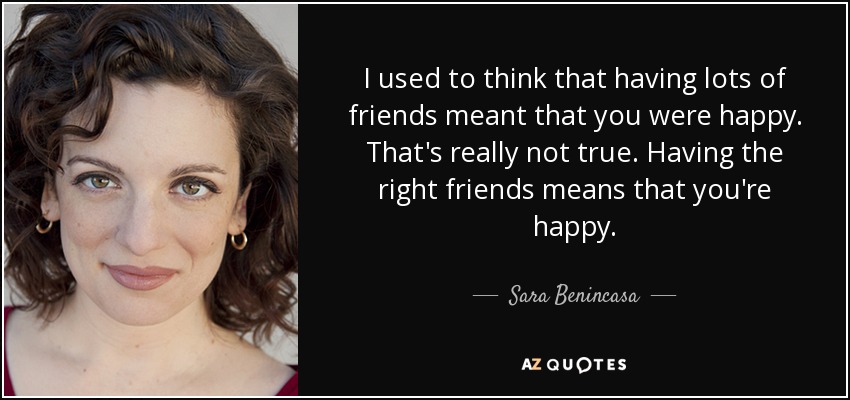 I used to think that having lots of friends meant that you were happy. That's really not true. Having the right friends means that you're happy. - Sara Benincasa