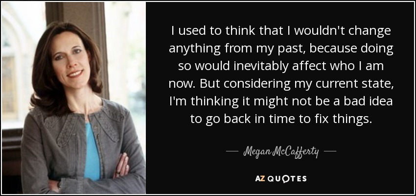 I used to think that I wouldn't change anything from my past, because doing so would inevitably affect who I am now. But considering my current state, I'm thinking it might not be a bad idea to go back in time to fix things. - Megan McCafferty