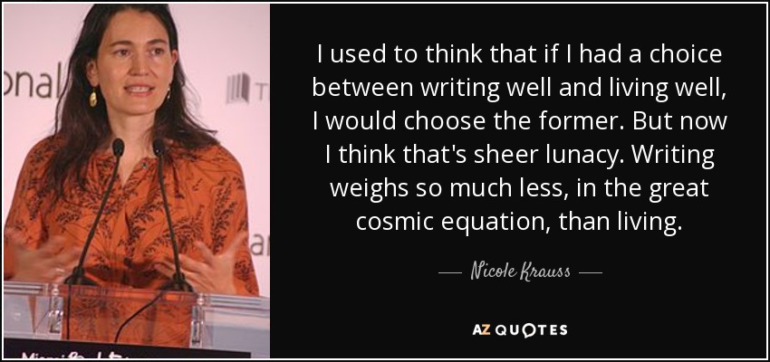 I used to think that if I had a choice between writing well and living well, I would choose the former. But now I think that's sheer lunacy. Writing weighs so much less, in the great cosmic equation, than living. - Nicole Krauss