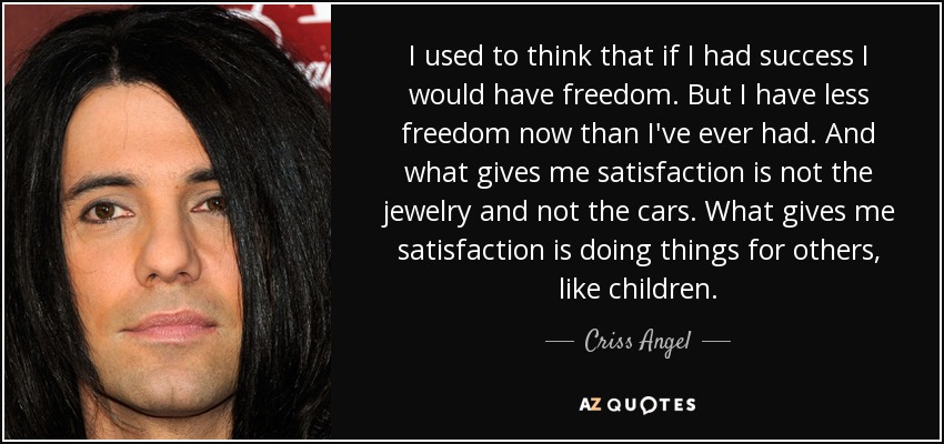 I used to think that if I had success I would have freedom. But I have less freedom now than I've ever had. And what gives me satisfaction is not the jewelry and not the cars. What gives me satisfaction is doing things for others, like children. - Criss Angel