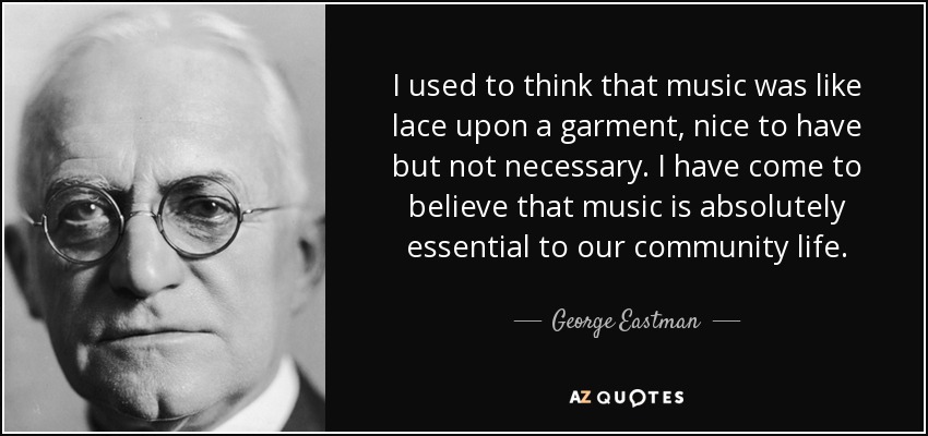 I used to think that music was like lace upon a garment, nice to have but not necessary. I have come to believe that music is absolutely essential to our community life. - George Eastman