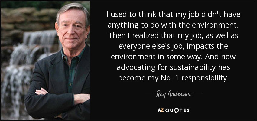 I used to think that my job didn't have anything to do with the environment. Then I realized that my job, as well as everyone else's job, impacts the environment in some way. And now advocating for sustainability has become my No. 1 responsibility. - Ray Anderson