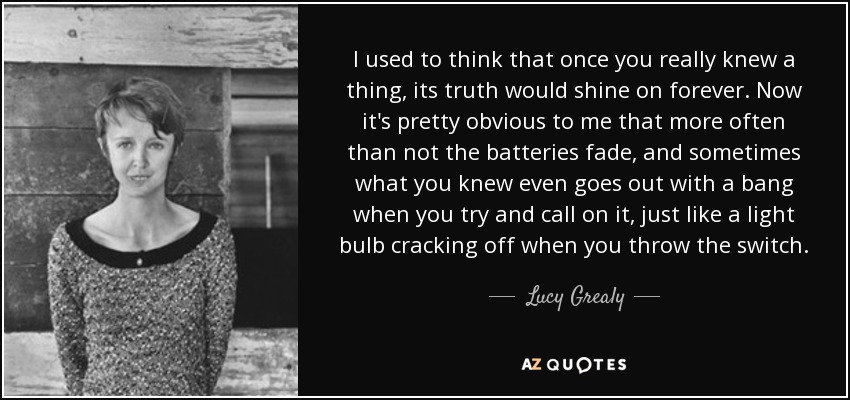 I used to think that once you really knew a thing, its truth would shine on forever. Now it's pretty obvious to me that more often than not the batteries fade, and sometimes what you knew even goes out with a bang when you try and call on it, just like a light bulb cracking off when you throw the switch. - Lucy Grealy