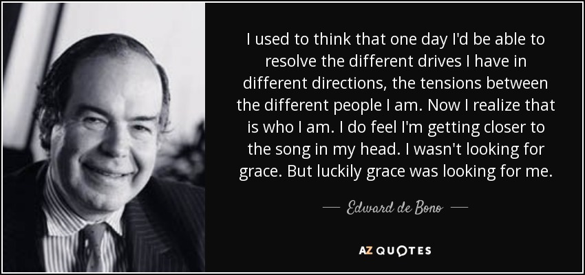 I used to think that one day I'd be able to resolve the different drives I have in different directions, the tensions between the different people I am. Now I realize that is who I am. I do feel I'm getting closer to the song in my head. I wasn't looking for grace. But luckily grace was looking for me. - Edward de Bono