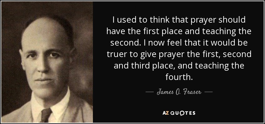 I used to think that prayer should have the first place and teaching the second. I now feel that it would be truer to give prayer the first, second and third place, and teaching the fourth. - James O. Fraser