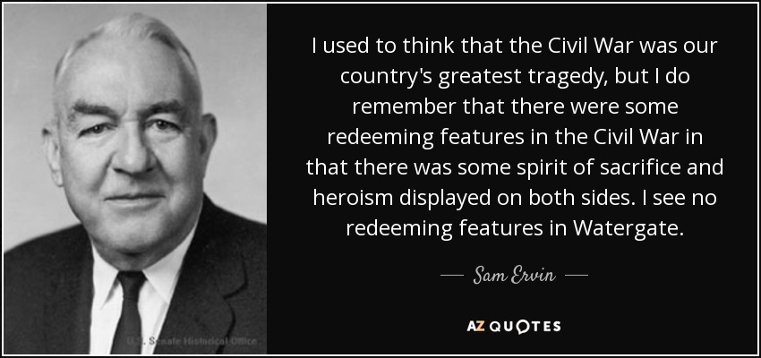 I used to think that the Civil War was our country's greatest tragedy, but I do remember that there were some redeeming features in the Civil War in that there was some spirit of sacrifice and heroism displayed on both sides. I see no redeeming features in Watergate. - Sam Ervin