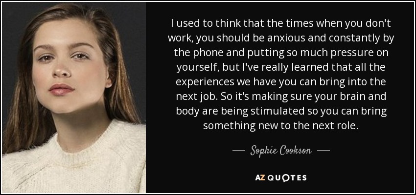 I used to think that the times when you don't work, you should be anxious and constantly by the phone and putting so much pressure on yourself, but I've really learned that all the experiences we have you can bring into the next job. So it's making sure your brain and body are being stimulated so you can bring something new to the next role. - Sophie Cookson