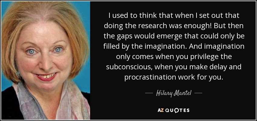 I used to think that when I set out that doing the research was enough! But then the gaps would emerge that could only be filled by the imagination. And imagination only comes when you privilege the subconscious, when you make delay and procrastination work for you. - Hilary Mantel