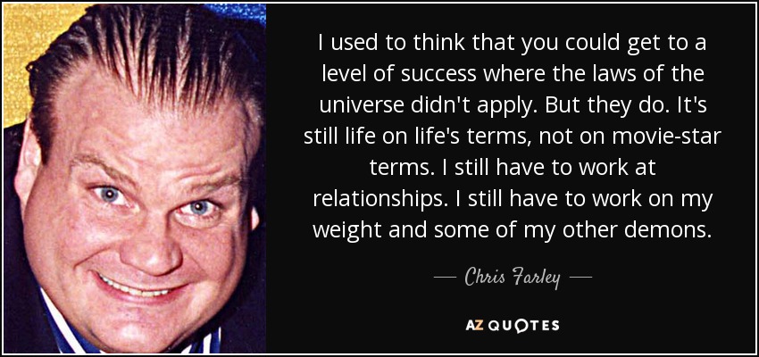 I used to think that you could get to a level of success where the laws of the universe didn't apply. But they do. It's still life on life's terms, not on movie-star terms. I still have to work at relationships. I still have to work on my weight and some of my other demons. - Chris Farley