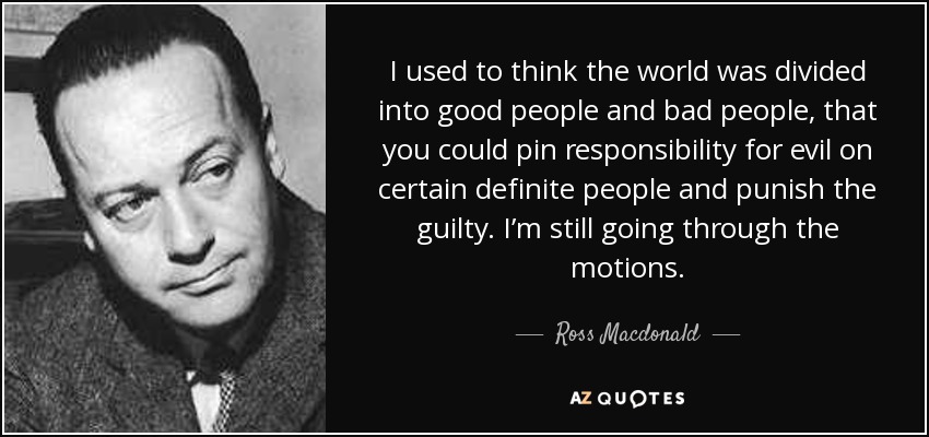 I used to think the world was divided into good people and bad people, that you could pin responsibility for evil on certain definite people and punish the guilty. I’m still going through the motions. - Ross Macdonald