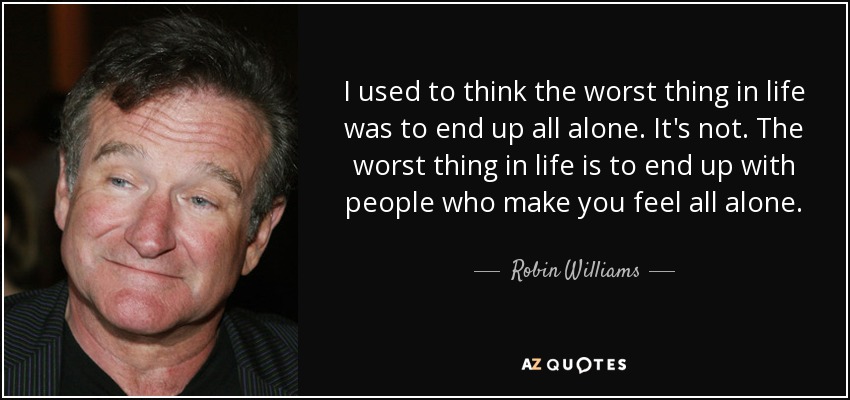I used to think the worst thing in life was to end up all alone. It's not. The worst thing in life is to end up with people who make you feel all alone. - Robin Williams
