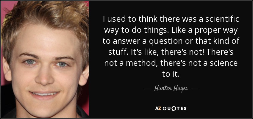 I used to think there was a scientific way to do things. Like a proper way to answer a question or that kind of stuff. It's like, there's not! There's not a method, there's not a science to it. - Hunter Hayes