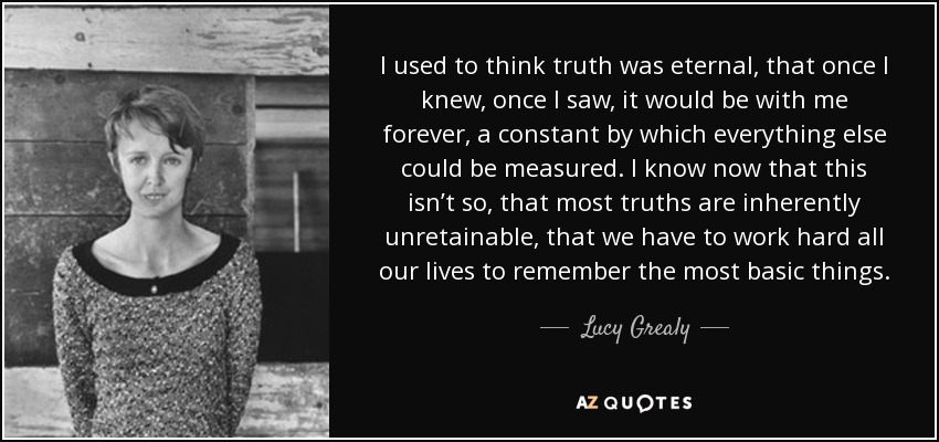I used to think truth was eternal, that once I knew, once I saw, it would be with me forever, a constant by which everything else could be measured. I know now that this isn’t so, that most truths are inherently unretainable, that we have to work hard all our lives to remember the most basic things. - Lucy Grealy