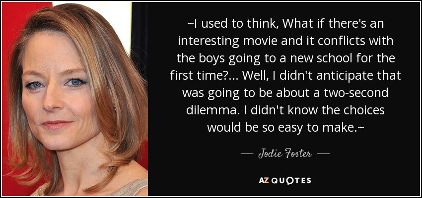 ~I used to think, What if there's an interesting movie and it conflicts with the boys going to a new school for the first time?... Well, I didn't anticipate that was going to be about a two-second dilemma. I didn't know the choices would be so easy to make.~ - Jodie Foster