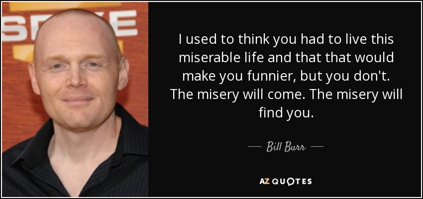 I used to think you had to live this miserable life and that that would make you funnier, but you don't. The misery will come. The misery will find you. - Bill Burr