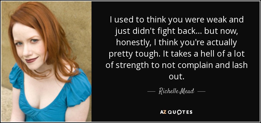 I used to think you were weak and just didn't fight back ... but now, honestly, I think you're actually pretty tough. It takes a hell of a lot of strength to not complain and lash out. - Richelle Mead