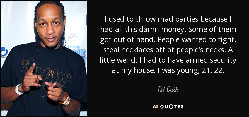 I used to throw mad parties because I had all this damn money! Some of them got out of hand. People wanted to fight, steal necklaces off of people's necks. A little weird. I had to have armed security at my house. I was young, 21, 22. - DJ Quik