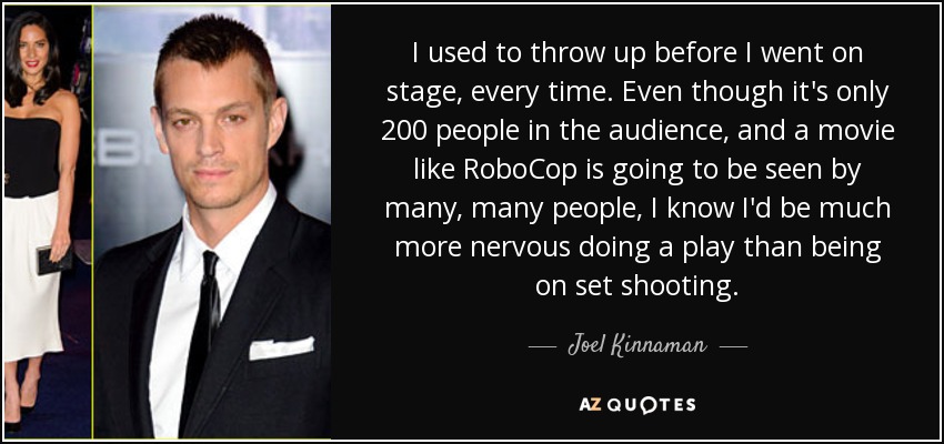 I used to throw up before I went on stage, every time. Even though it's only 200 people in the audience, and a movie like RoboCop is going to be seen by many, many people, I know I'd be much more nervous doing a play than being on set shooting. - Joel Kinnaman