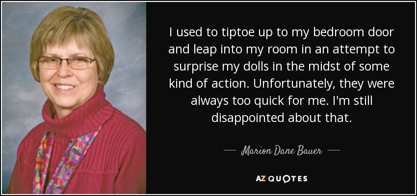 I used to tiptoe up to my bedroom door and leap into my room in an attempt to surprise my dolls in the midst of some kind of action. Unfortunately, they were always too quick for me. I'm still disappointed about that. - Marion Dane Bauer