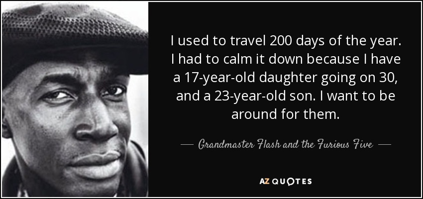I used to travel 200 days of the year. I had to calm it down because I have a 17-year-old daughter going on 30, and a 23-year-old son. I want to be around for them. - Grandmaster Flash and the Furious Five