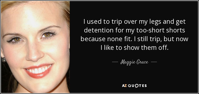 I used to trip over my legs and get detention for my too-short shorts because none fit. I still trip, but now I like to show them off. - Maggie Grace