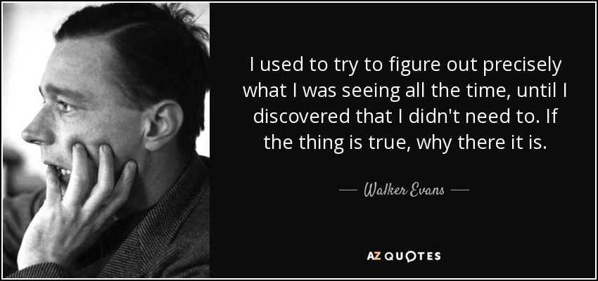 I used to try to figure out precisely what I was seeing all the time, until I discovered that I didn't need to. If the thing is true, why there it is. - Walker Evans