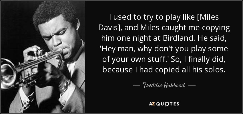 I used to try to play like [Miles Davis], and Miles caught me copying him one night at Birdland. He said, 'Hey man, why don't you play some of your own stuff.' So, I finally did, because I had copied all his solos. - Freddie Hubbard