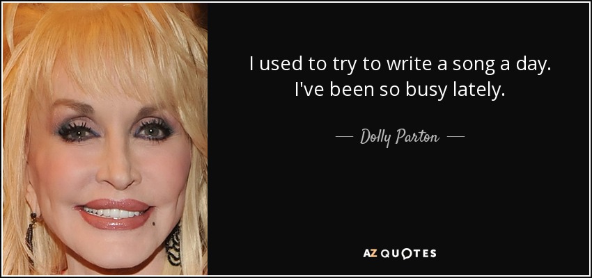 I used to try to write a song a day. I've been so busy lately. - Dolly Parton