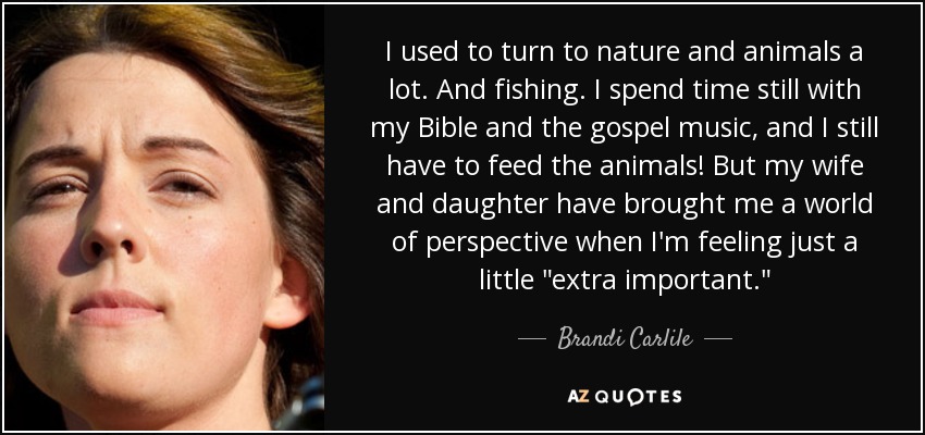 I used to turn to nature and animals a lot. And fishing. I spend time still with my Bible and the gospel music, and I still have to feed the animals! But my wife and daughter have brought me a world of perspective when I'm feeling just a little 