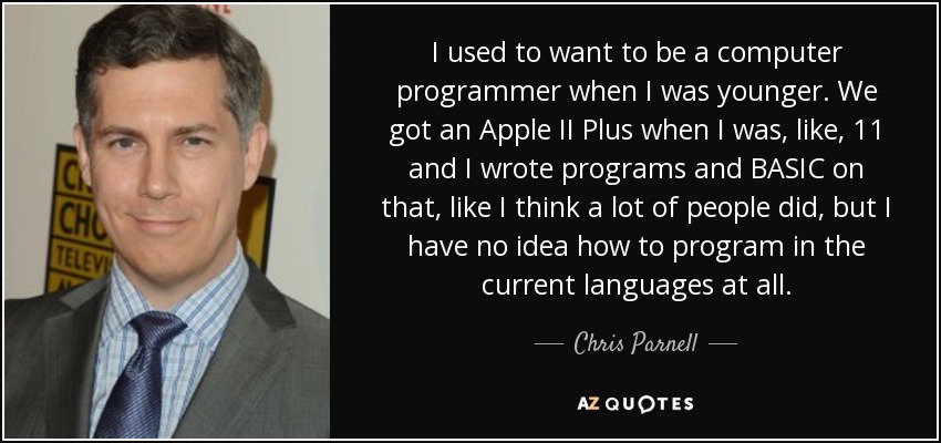 I used to want to be a computer programmer when I was younger. We got an Apple II Plus when I was, like, 11 and I wrote programs and BASIC on that, like I think a lot of people did, but I have no idea how to program in the current languages at all. - Chris Parnell