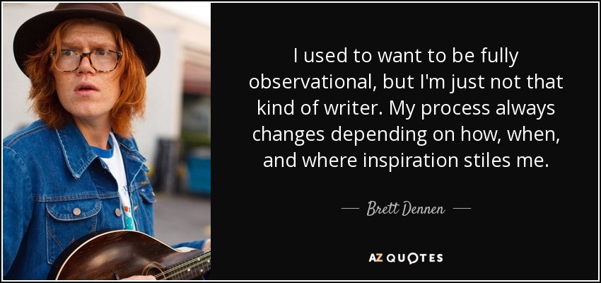 I used to want to be fully observational, but I'm just not that kind of writer. My process always changes depending on how, when, and where inspiration stiles me. - Brett Dennen