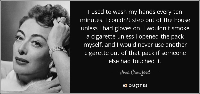 I used to wash my hands every ten minutes. I couldn't step out of the house unless I had gloves on. I wouldn't smoke a cigarette unless I opened the pack myself, and I would never use another cigarette out of that pack if someone else had touched it. - Joan Crawford