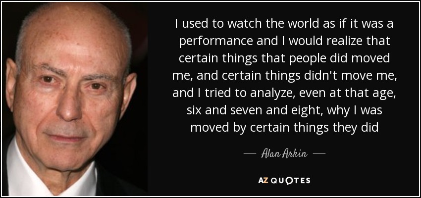 I used to watch the world as if it was a performance and I would realize that certain things that people did moved me, and certain things didn't move me, and I tried to analyze, even at that age, six and seven and eight, why I was moved by certain things they did - Alan Arkin