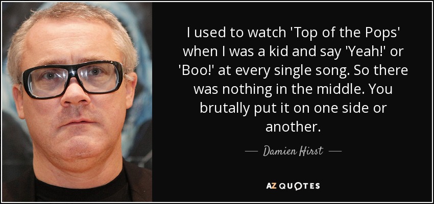 I used to watch 'Top of the Pops' when I was a kid and say 'Yeah!' or 'Boo!' at every single song. So there was nothing in the middle. You brutally put it on one side or another. - Damien Hirst