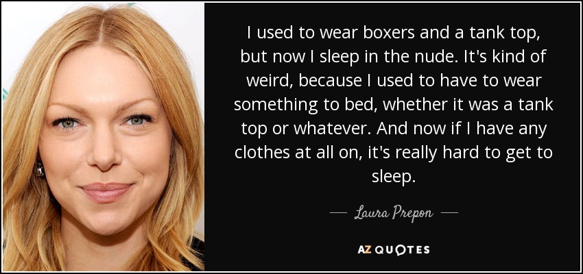 I used to wear boxers and a tank top, but now I sleep in the nude. It's kind of weird, because I used to have to wear something to bed, whether it was a tank top or whatever. And now if I have any clothes at all on, it's really hard to get to sleep. - Laura Prepon