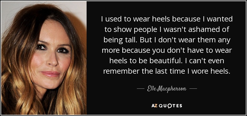 I used to wear heels because I wanted to show people I wasn't ashamed of being tall. But I don't wear them any more because you don't have to wear heels to be beautiful. I can't even remember the last time I wore heels. - Elle Macpherson