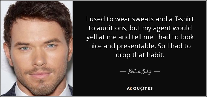 I used to wear sweats and a T-shirt to auditions, but my agent would yell at me and tell me I had to look nice and presentable. So I had to drop that habit. - Kellan Lutz