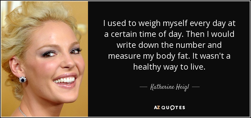 I used to weigh myself every day at a certain time of day. Then I would write down the number and measure my body fat. It wasn't a healthy way to live. - Katherine Heigl
