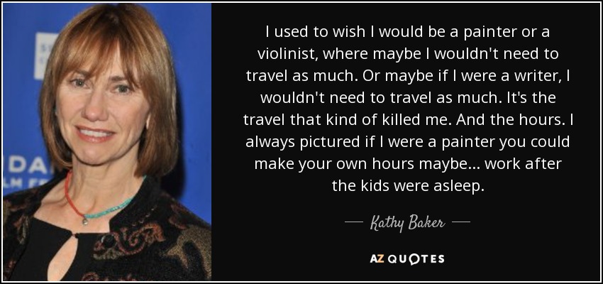 I used to wish I would be a painter or a violinist, where maybe I wouldn't need to travel as much. Or maybe if I were a writer, I wouldn't need to travel as much. It's the travel that kind of killed me. And the hours. I always pictured if I were a painter you could make your own hours maybe... work after the kids were asleep. - Kathy Baker