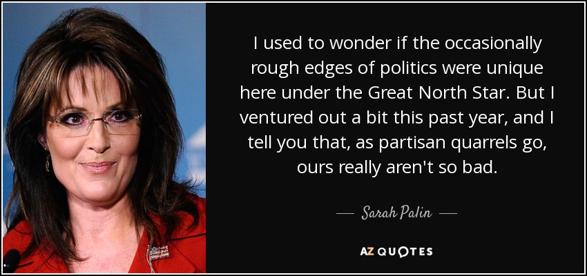 I used to wonder if the occasionally rough edges of politics were unique here under the Great North Star. But I ventured out a bit this past year, and I tell you that, as partisan quarrels go, ours really aren't so bad. - Sarah Palin