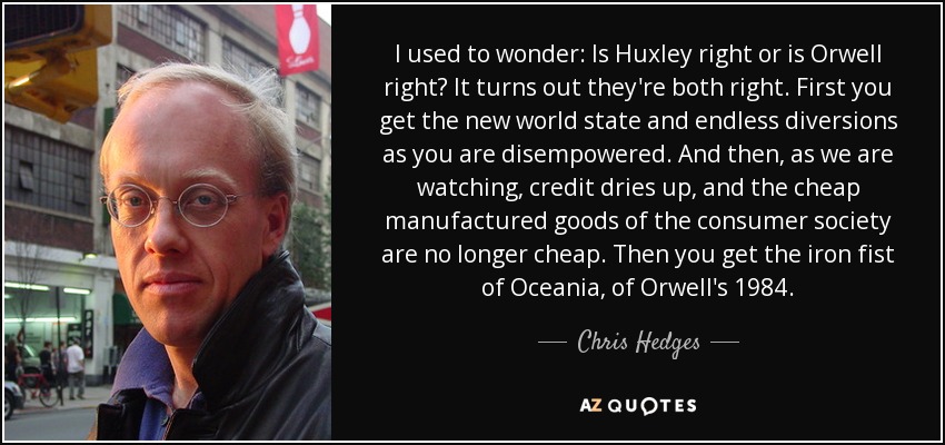 I used to wonder: Is Huxley right or is Orwell right? It turns out they're both right. First you get the new world state and endless diversions as you are disempowered. And then, as we are watching, credit dries up, and the cheap manufactured goods of the consumer society are no longer cheap. Then you get the iron fist of Oceania, of Orwell's 1984. - Chris Hedges