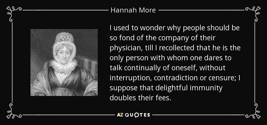 I used to wonder why people should be so fond of the company of their physician, till I recollected that he is the only person with whom one dares to talk continually of oneself, without interruption, contradiction or censure; I suppose that delightful immunity doubles their fees. - Hannah More