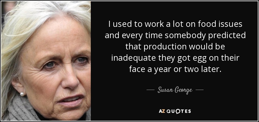 I used to work a lot on food issues and every time somebody predicted that production would be inadequate they got egg on their face a year or two later. - Susan George