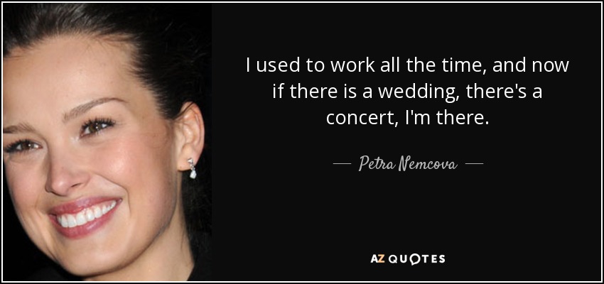 I used to work all the time, and now if there is a wedding, there's a concert, I'm there. - Petra Nemcova