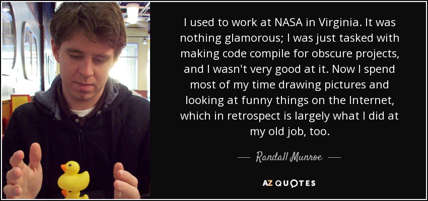 I used to work at NASA in Virginia. It was nothing glamorous; I was just tasked with making code compile for obscure projects, and I wasn't very good at it. Now I spend most of my time drawing pictures and looking at funny things on the Internet, which in retrospect is largely what I did at my old job, too. - Randall Munroe