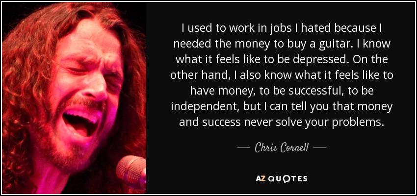 I used to work in jobs I hated because I needed the money to buy a guitar. I know what it feels like to be depressed. On the other hand, I also know what it feels like to have money, to be successful, to be independent, but I can tell you that money and success never solve your problems. - Chris Cornell