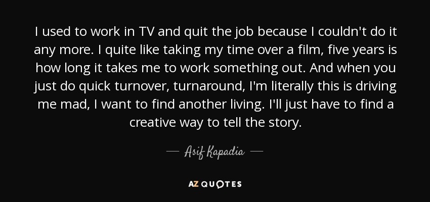 I used to work in TV and quit the job because I couldn't do it any more. I quite like taking my time over a film, five years is how long it takes me to work something out. And when you just do quick turnover, turnaround, I'm literally this is driving me mad, I want to find another living. I'll just have to find a creative way to tell the story. - Asif Kapadia