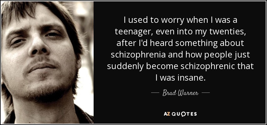 I used to worry when I was a teenager, even into my twenties, after I'd heard something about schizophrenia and how people just suddenly become schizophrenic that I was insane. - Brad Warner