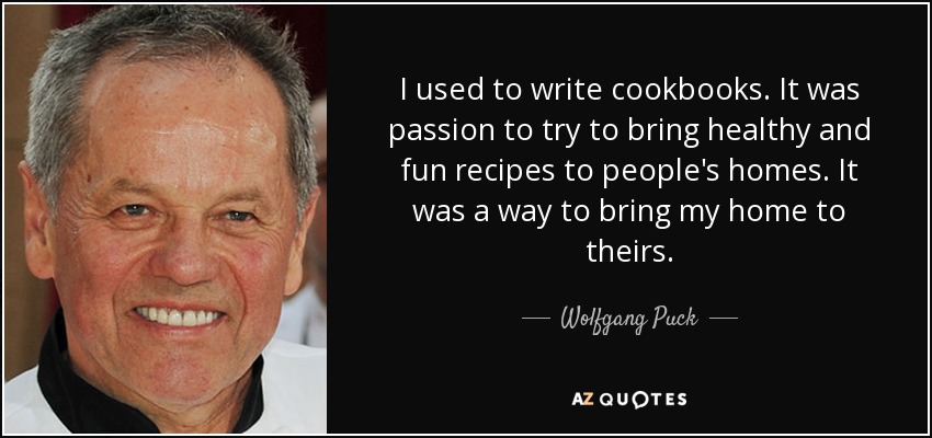 I used to write cookbooks. It was passion to try to bring healthy and fun recipes to people's homes. It was a way to bring my home to theirs. - Wolfgang Puck