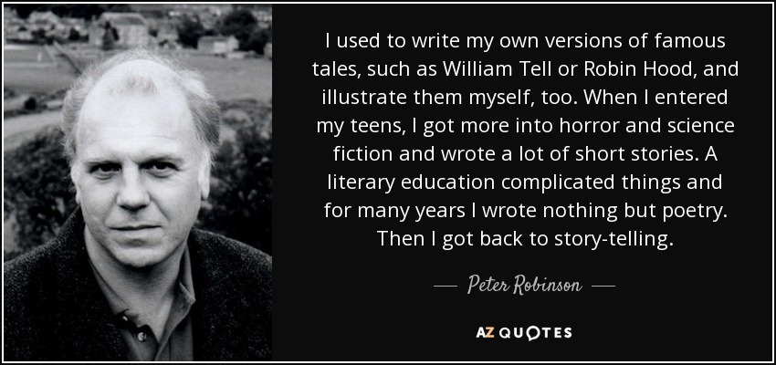 I used to write my own versions of famous tales, such as William Tell or Robin Hood, and illustrate them myself, too. When I entered my teens, I got more into horror and science fiction and wrote a lot of short stories. A literary education complicated things and for many years I wrote nothing but poetry. Then I got back to story-telling. - Peter Robinson